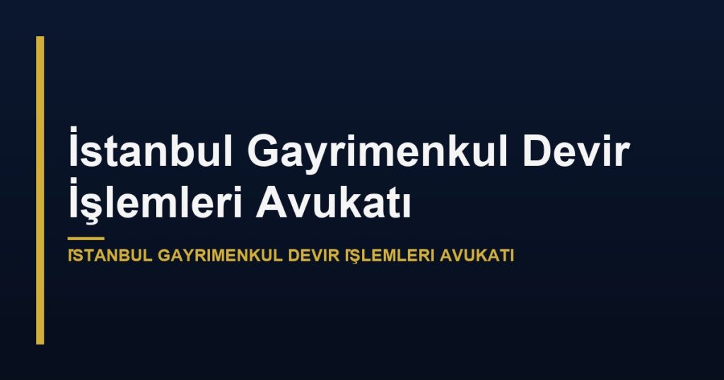 İstanbul Gayrimenkul Devir İşlemleri Avukatı
