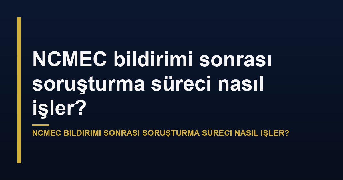 NCMEC bildirimi sonrası soruşturma sürecinin aşamaları