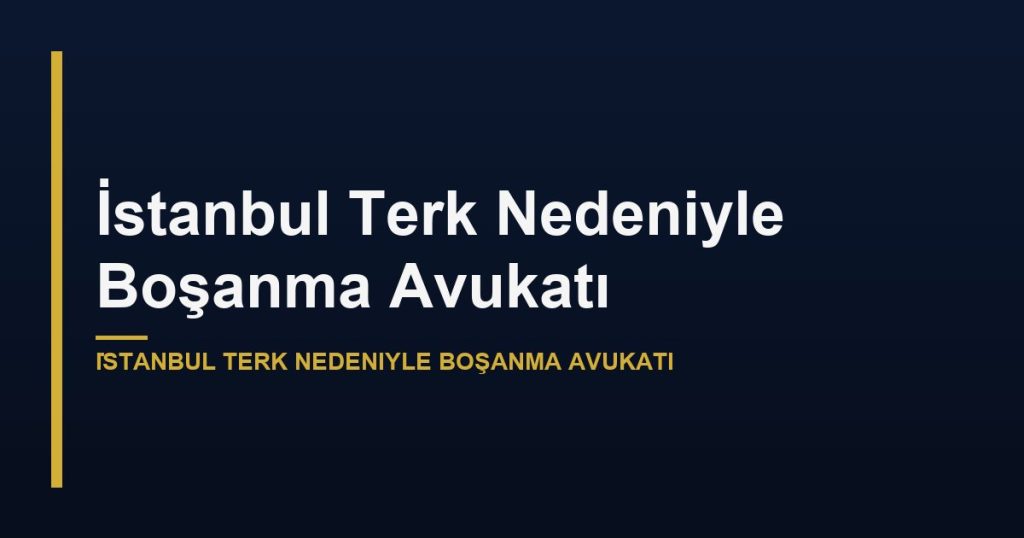 İstanbul Terk Nedeniyle Boşanma Avukatı